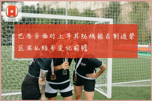 巴洛贡面对土耳其防线能否制造禁区混乱赔率变化前瞻