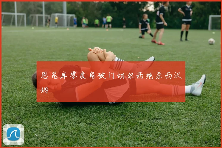 恩昆库零度角破门切尔西绝杀西汉姆