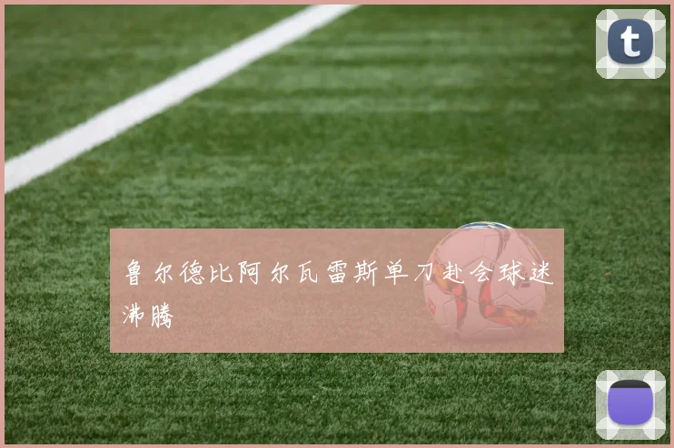 鲁尔德比阿尔瓦雷斯单刀赴会球迷沸腾
