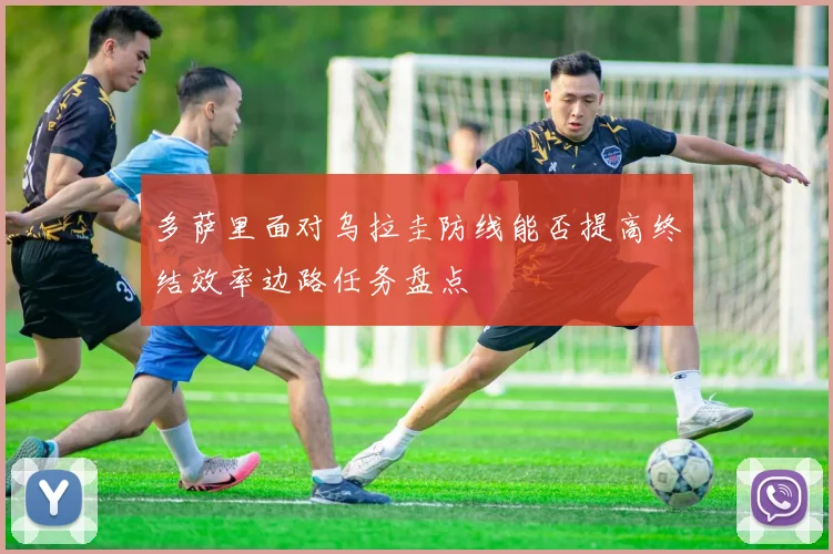 多萨里面对乌拉圭防线能否提高终结效率边路任务盘点