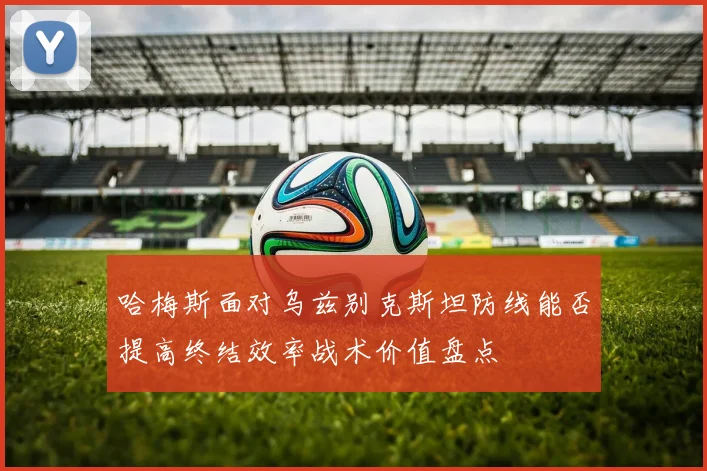 哈梅斯面对乌兹别克斯坦防线能否提高终结效率战术价值盘点