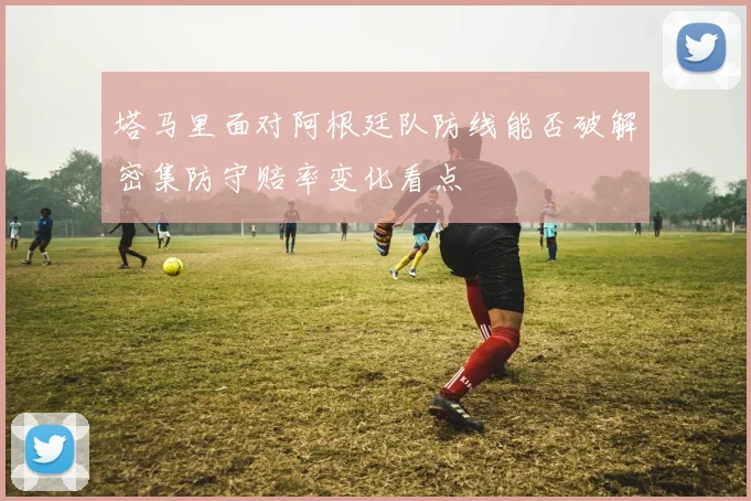 塔马里面对阿根廷队防线能否破解密集防守赔率变化看点