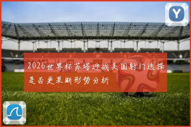 2026世界杯苏塔迎战美国射门选择是否更果断形势分析