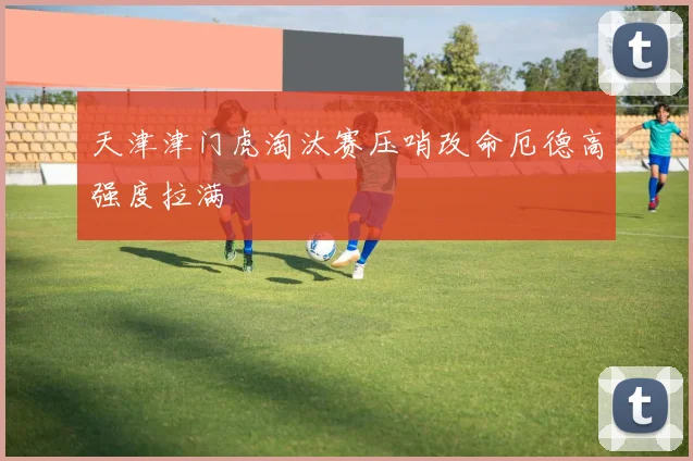 天津津门虎淘汰赛压哨改命厄德高强度拉满