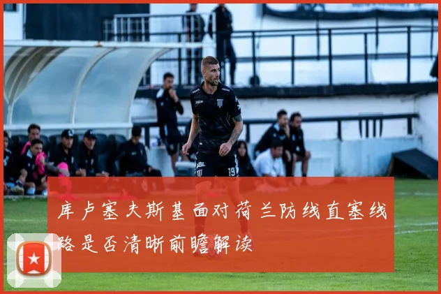 库卢塞夫斯基面对荷兰防线直塞线路是否清晰前瞻解读
