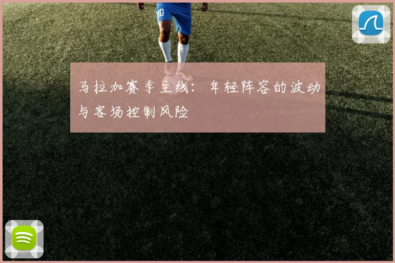 马拉加赛季主线:年轻阵容的波动与客场控制风险