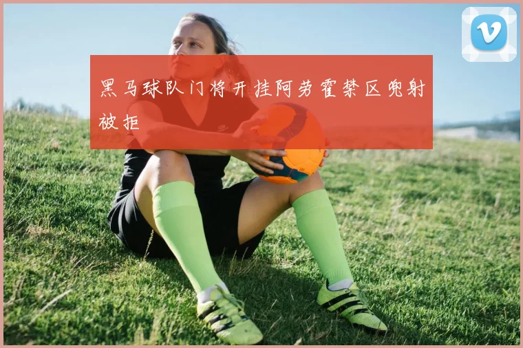 黑马球队门将开挂阿劳霍禁区兜射被拒