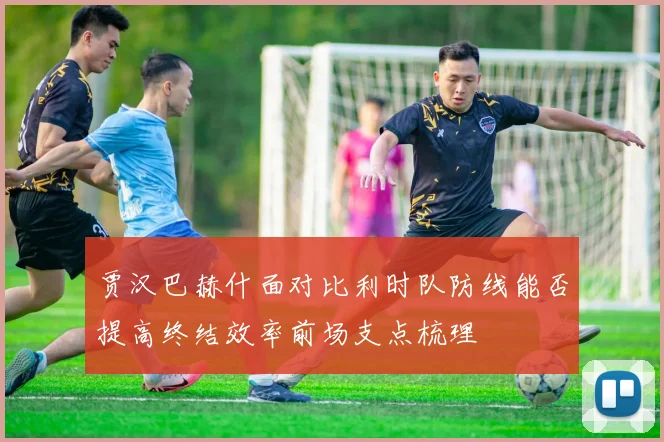 贾汉巴赫什面对比利时队防线能否提高终结效率前场支点梳理