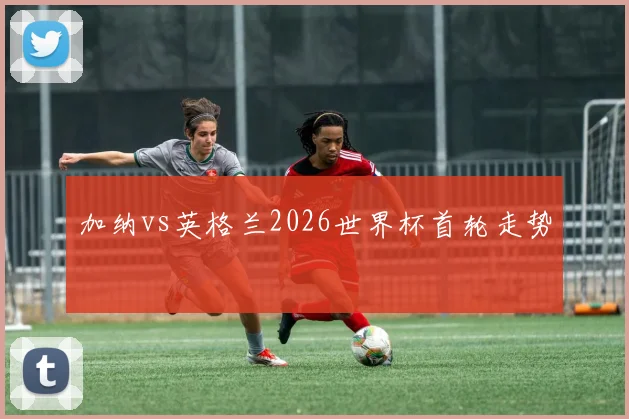 加纳vs英格兰2026世界杯首轮走势