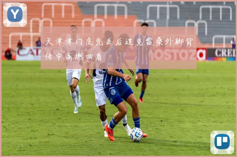 天津津门虎先丢后追克雷桑外脚背传中高燃回看