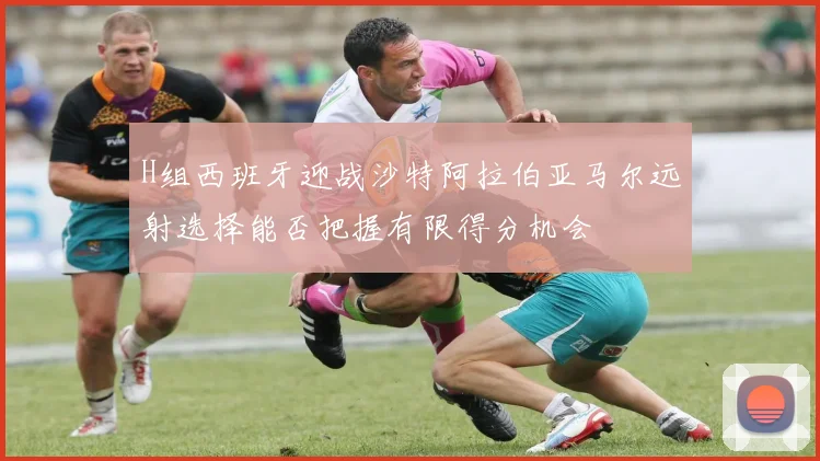 H组西班牙迎战沙特阿拉伯亚马尔远射选择能否把握有限得分机会