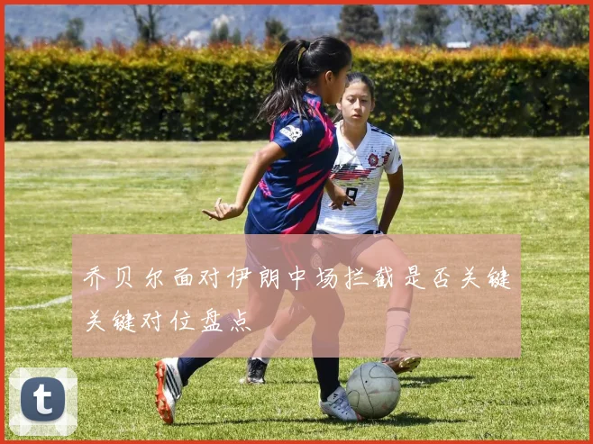 乔贝尔面对伊朗中场拦截是否关键关键对位盘点