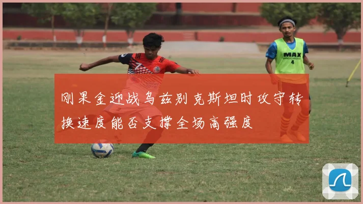 刚果金迎战乌兹别克斯坦时攻守转换速度能否支撑全场高强度