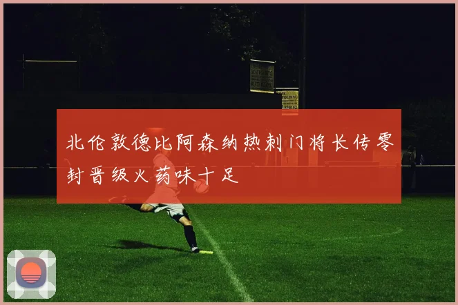 北伦敦德比阿森纳热刺门将长传零封晋级火药味十足