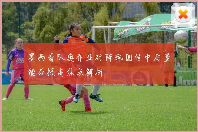 墨西哥队奥乔亚对阵韩国传中质量能否提高焦点解析