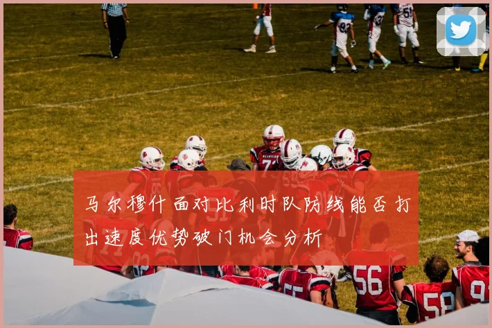 马尔穆什面对比利时队防线能否打出速度优势破门机会分析