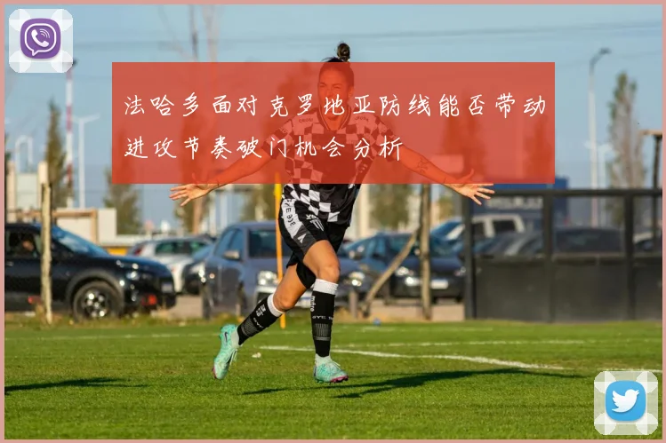 法哈多面对克罗地亚防线能否带动进攻节奏破门机会分析