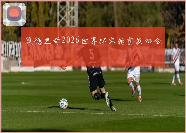 莫德里奇2026世界杯末轮首发机会
