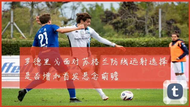 罗德里戈面对苏格兰防线远射选择是否增加首发悬念前瞻