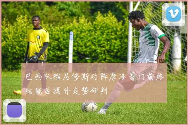 巴西队维尼修斯对阵摩洛哥门前终结能否提升走势研判