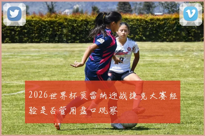 2026世界杯莫雷纳迎战捷克大赛经验是否管用盘口观察