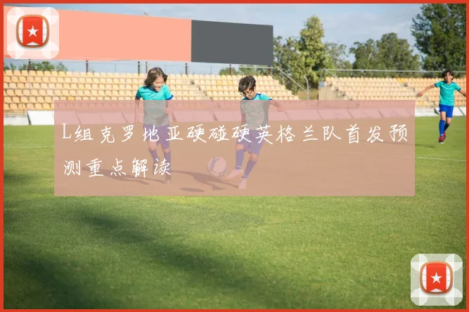 L组克罗地亚硬碰硬英格兰队首发预测重点解读