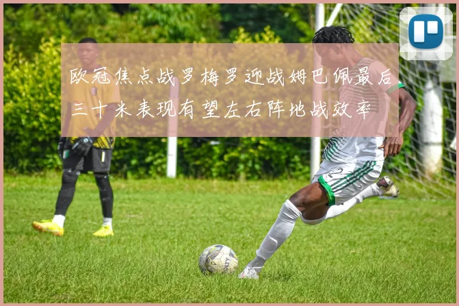欧冠焦点战罗梅罗迎战姆巴佩最后三十米表现有望左右阵地战效率