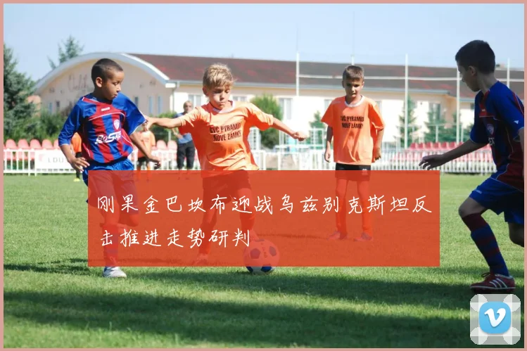 刚果金巴坎布迎战乌兹别克斯坦反击推进走势研判