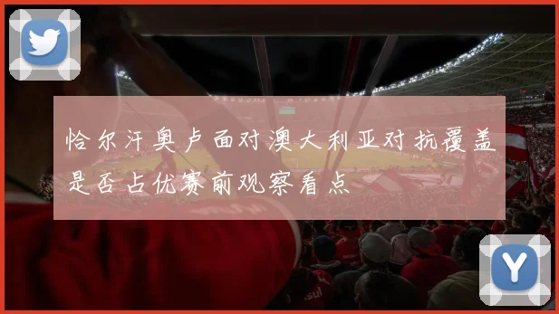 恰尔汗奥卢面对澳大利亚对抗覆盖是否占优赛前观察看点