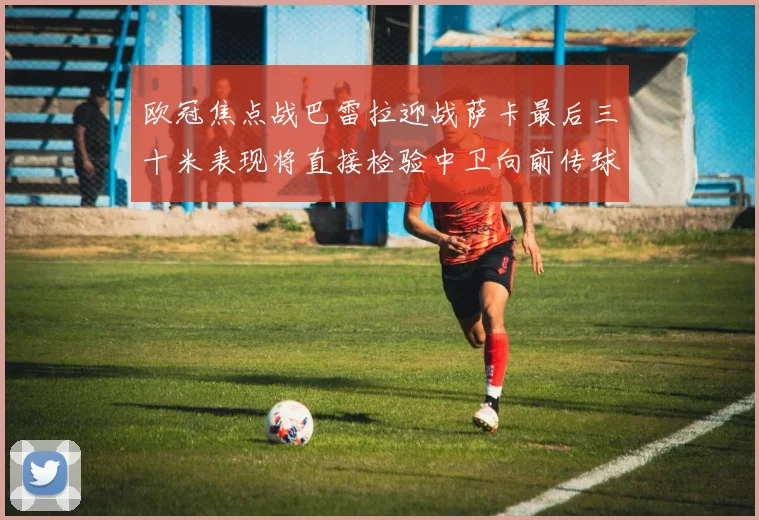 欧冠焦点战巴雷拉迎战萨卡最后三十米表现将直接检验中卫向前传球