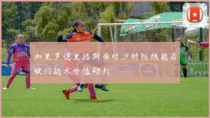 加里罗德里格斯面对沙特防线能否破门战术价值研判