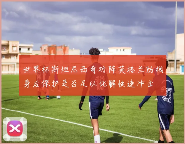 世界杯斯坦尼西奇对阵英格兰防线身后保护是否足以化解快速冲击