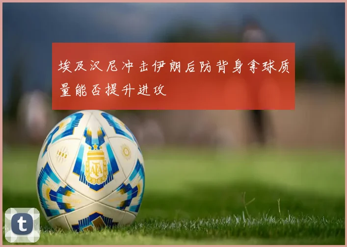 埃及汉尼冲击伊朗后防背身拿球质量能否提升进攻