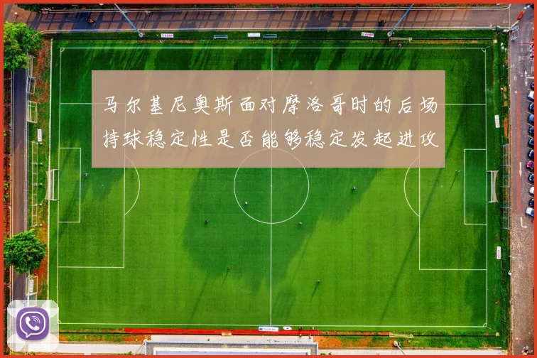马尔基尼奥斯面对摩洛哥时的后场持球稳定性是否能够稳定发起进攻