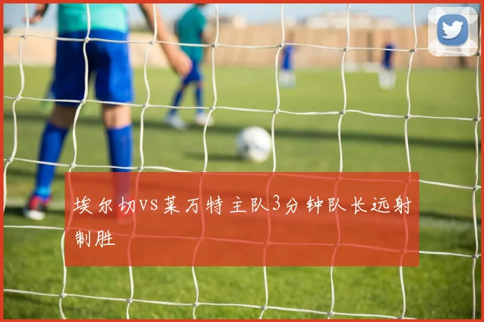 埃尔切vs莱万特主队3分钟队长远射制胜