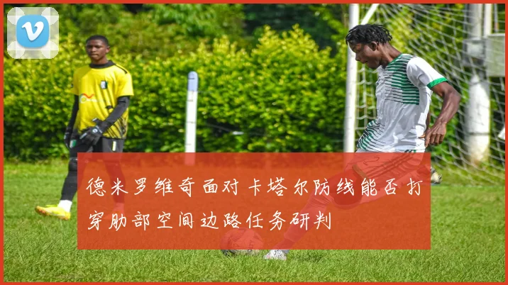 德米罗维奇面对卡塔尔防线能否打穿肋部空间边路任务研判