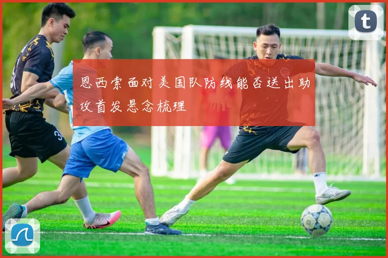 恩西索面对美国队防线能否送出助攻首发悬念梳理