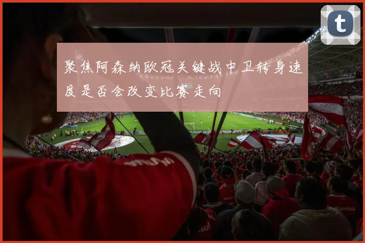 聚焦阿森纳欧冠关键战中卫转身速度是否会改变比赛走向