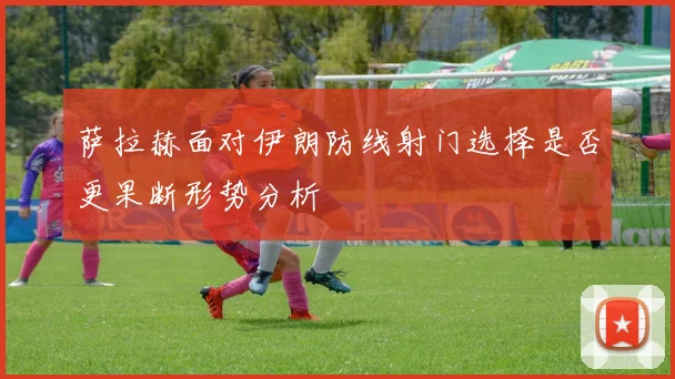 萨拉赫面对伊朗防线射门选择是否更果断形势分析