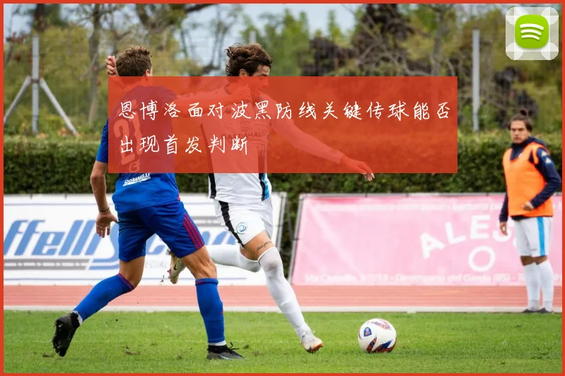 恩博洛面对波黑防线关键传球能否出现首发判断
