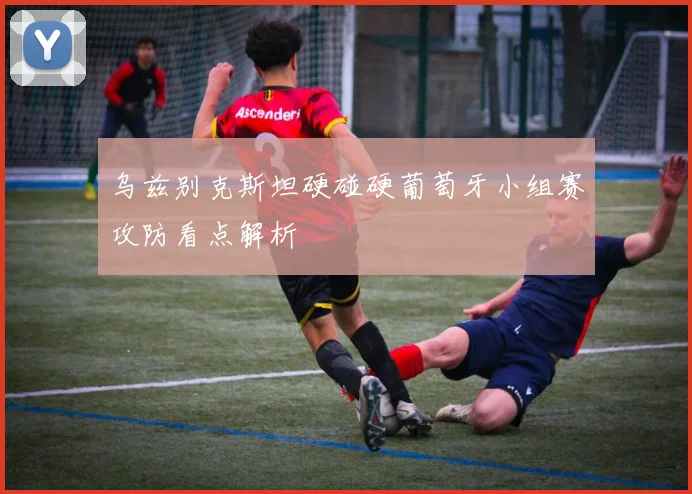 乌兹别克斯坦硬碰硬葡萄牙小组赛攻防看点解析