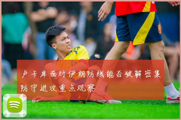 卢卡库面对伊朗防线能否破解密集防守进攻重点观察