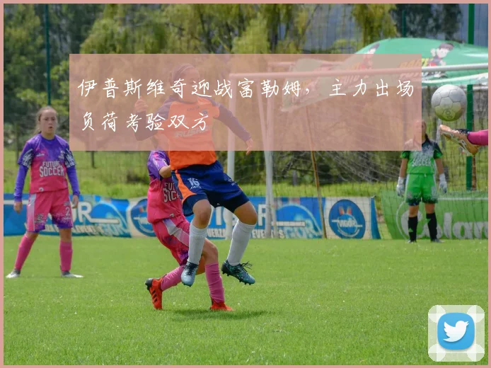伊普斯维奇迎战富勒姆，主力出场负荷考验双方