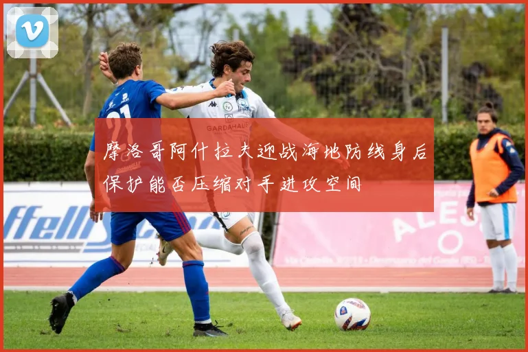 摩洛哥阿什拉夫迎战海地防线身后保护能否压缩对手进攻空间