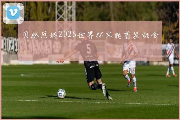 贝林厄姆2026世界杯末轮首发机会