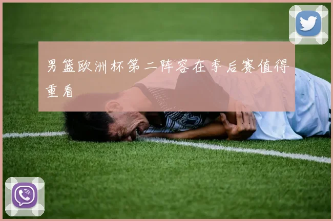 男篮欧洲杯第二阵容在季后赛值得重看